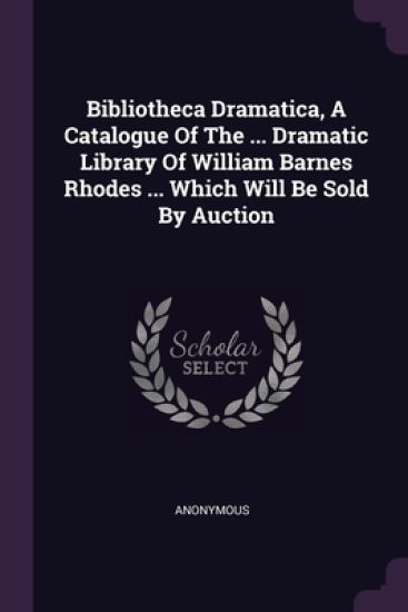 Bibliotheca Dramatica, A Catalogue Of The ... Dramatic Library Of William Barnes Rhodes ... Which Will Be Sold By Auction
