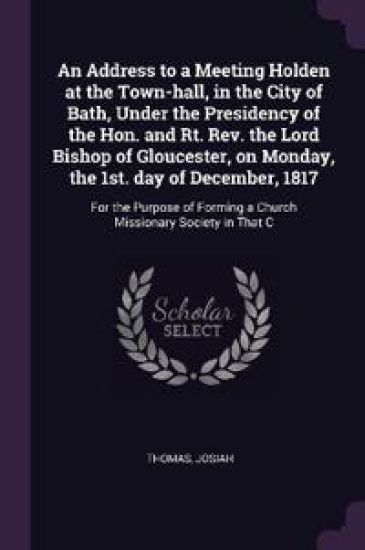 An Address to a Meeting Holden at the Town-hall, in the City of Bath, Under the Presidency of the Hon. and Rt. Rev. the Lord Bishop of Gloucester, on Monday, the 1st. day of December, 1817