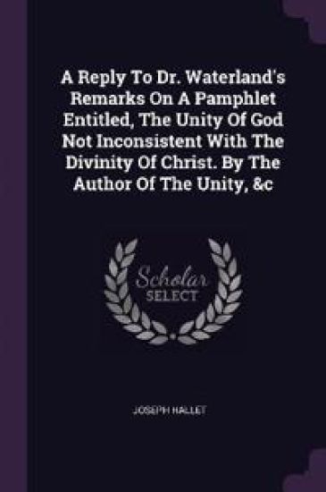 A Reply To Dr. Waterland's Remarks On A Pamphlet Entitled, The Unity Of God Not Inconsistent With The Divinity Of Christ. By The Author Of The Unity, &c