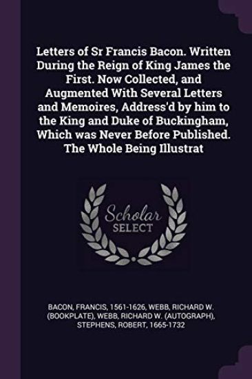 Letters of Sr Francis Bacon. Written During the Reign of King James the First. Now Collected, and Augmented With Several Letters and Memoires, Address'd by him to the King and Duke of Buckingham, Which was Never Before Published. The Whole Being Illustrat