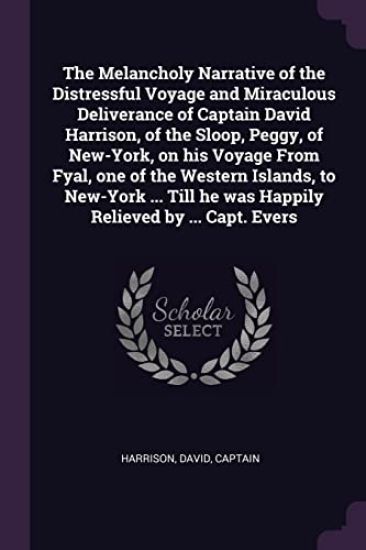 The Melancholy Narrative of the Distressful Voyage and Miraculous Deliverance of Captain David Harrison, of the Sloop, Peggy, of New-York, on his Voyage From Fyal, one of the Western Islands, to New-York ... Till he was Happily Relieved by ... Capt. Evers