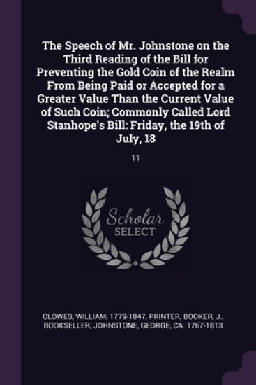 The Speech of Mr. Johnstone on the Third Reading of the Bill for Preventing the Gold Coin of the Realm From Being Paid or Accepted for a Greater Value Than the Current Value of Such Coin; Commonly Called Lord Stanhope's Bill