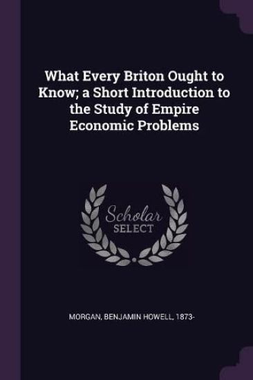 What Every Briton Ought to Know; a Short Introduction to the Study of Empire Economic Problems