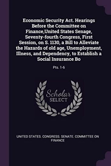 Economic Security Act. Hearings Before the Committee on Finance, United States Senage, Seventy-fourth Congress, First Session, on S. 1130, a Bill to Alleviate the Hazards of old age, Unemployment, Illness, and Dependency, to Establish a Social Insurance Bo
