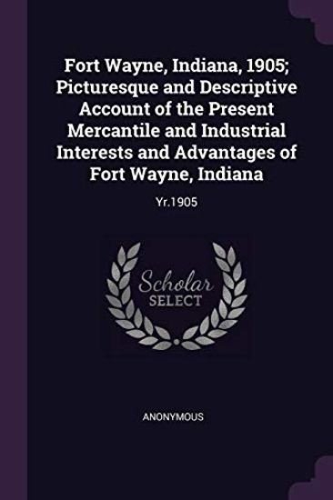 Fort Wayne, Indiana, 1905; Picturesque and Descriptive Account of the Present Mercantile and Industrial Interests and Advantages of Fort Wayne, Indiana