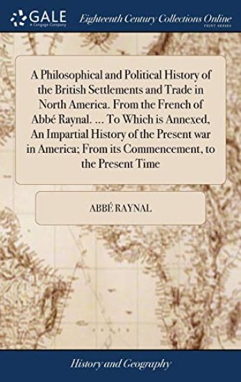 A Philosophical and Political History of the British Settlements and Trade in North America. From the French of Abbé Raynal. ... To Which is Annexed, An Impartial History of the Present war in America; From its Commencement, to the Present Time