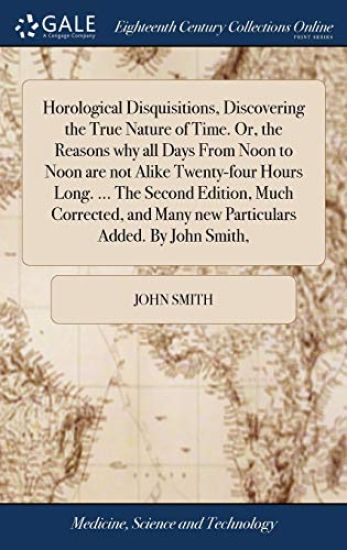 Horological Disquisitions, Discovering the True Nature of Time. Or, the Reasons why all Days From Noon to Noon are not Alike Twenty-four Hours Long. ... The Second Edition, Much Corrected, and Many new Particulars Added. By John Smith,