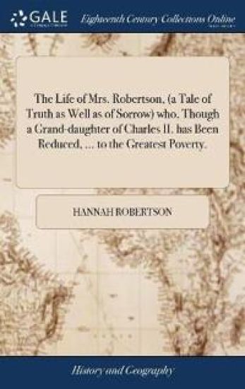 The Life of Mrs. Robertson, (a Tale of Truth as Well as of Sorrow) who, Though a Grand-daughter of Charles II. has Been Reduced, ... to the Greatest Poverty.