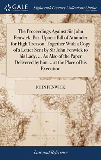 The Proceedings Against Sir John Fenwick, Bar. Upon a Bill of Attainder for High Treason. Together With a Copy of a Letter Sent by Sir John Fenwick to his Lady, ... As Also of the Paper Delivered by him ... at the Place of his Execution