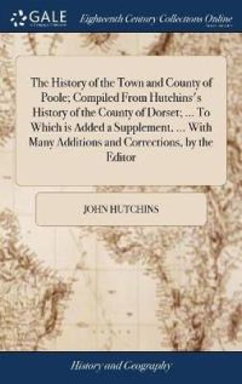 The History of the Town and County of Poole; Compiled From Hutchins's History of the County of Dorset; ... To Which is Added a Supplement, ... With Many Additions and Corrections, by the Editor