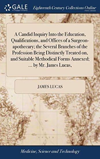 A Candid Inquiry Into the Education, Qualifications, and Offices of a Surgeon-apothecary; the Several Branches of the Profession Being Distinctly Treated on, and Suitable Methodical Forms Annexed; ... by Mr. James Lucas,