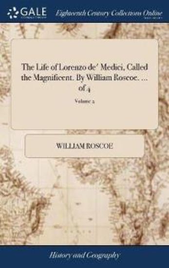 The Life of Lorenzo de' Medici, Called the Magnificent. By William Roscoe. ... of 4; Volume 2