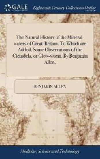 The Natural History of the Mineral-waters of Great-Britain. To Which are Added, Some Observations of the Cicindela, or Glow-worm. By Benjamin Allen,