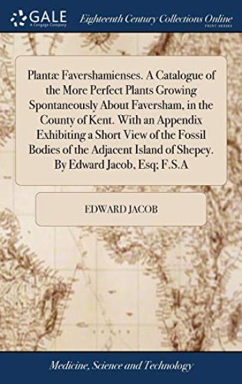 Plantæ Favershamienses. A Catalogue of the More Perfect Plants Growing Spontaneously About Faversham, in the County of Kent. With an Appendix Exhibiting a Short View of the Fossil Bodies of the Adjacent Island of Shepey. By Edward Jacob, Esq; F.S.A