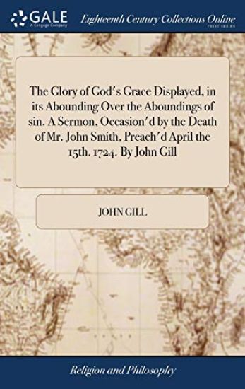 The Glory of God's Grace Displayed, in its Abounding Over the Aboundings of sin. A Sermon, Occasion'd by the Death of Mr. John Smith, Preach'd April the 15th. 1724. By John Gill
