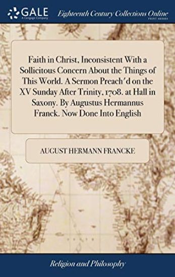 Faith in Christ, Inconsistent With a Sollicitous Concern About the Things of This World. A Sermon Preach'd on the XV Sunday After Trinity, 1708. at Hall in Saxony. By Augustus Hermannus Franck. Now Done Into English