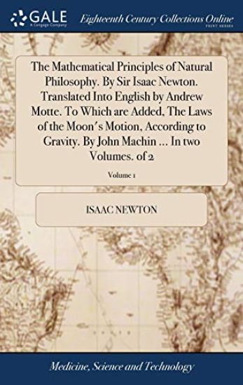 The Mathematical Principles of Natural Philosophy. By Sir Isaac Newton. Translated Into English by Andrew Motte. To Which are Added, The Laws of the Moon's Motion, According to Gravity. By John Machin ... In two Volumes. of 2; Volume 1