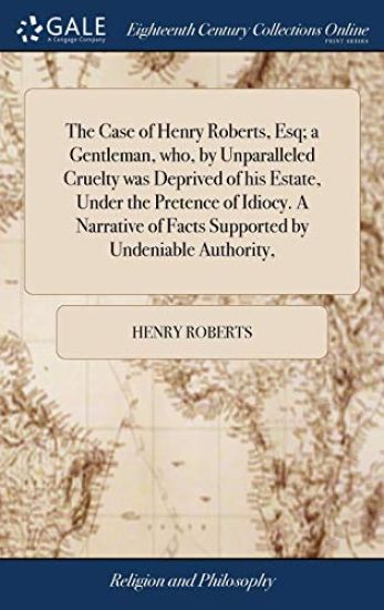 The Case of Henry Roberts, Esq; a Gentleman, who, by Unparalleled Cruelty was Deprived of his Estate, Under the Pretence of Idiocy. A Narrative of Facts Supported by Undeniable Authority,
