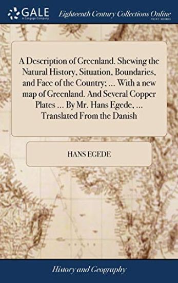 A Description of Greenland. Shewing the Natural History, Situation, Boundaries, and Face of the Country; ... With a new map of Greenland. And Several Copper Plates ... By Mr. Hans Egede, ... Translated From the Danish