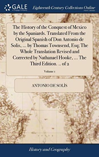 The History of the Conquest of Mexico by the Spaniards. Translated From the Original Spanish of Don Antonio de Solis, ... by Thomas Townsend, Esq; The Whole Translation Revised and Corrected by Nathanael Hooke, ... The Third Edition. .. of 2; Volume 1