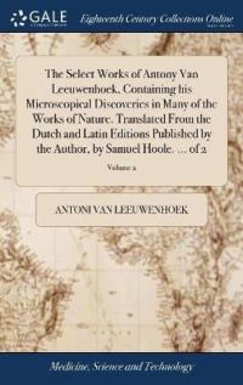 The Select Works of Antony Van Leeuwenhoek, Containing His Microscopical Discoveries in Many of the Works of Nature. Translated from the Dutch and Latin Editions Published by the Author, by Samuel Hoole. ... of 2; Volume 2