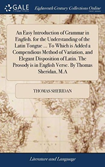An Easy Introduction of Grammar in English. for the Understanding of the Latin Tongue ... To Which is Added a Compendious Method of Variation, and Elegant Disposition of Latin. The Prosody is in English Verse. By Thomas Sheridan, M.A