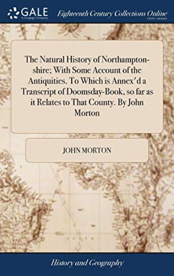The Natural History of Northampton-Shire; With Some Account of the Antiquities. to Which Is Annex'd a Transcript of Doomsday-Book, So Far as It Relates to That County. by John Morton
