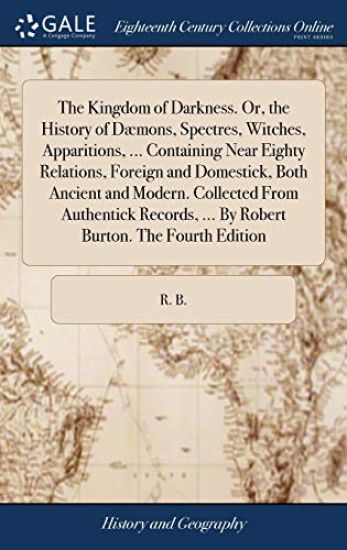 The Kingdom of Darkness. Or, the History of Dæmons, Spectres, Witches, Apparitions, ... Containing Near Eighty Relations, Foreign and Domestick, Both Ancient and Modern. Collected From Authentick Records, ... By Robert Burton. The Fourth Edition
