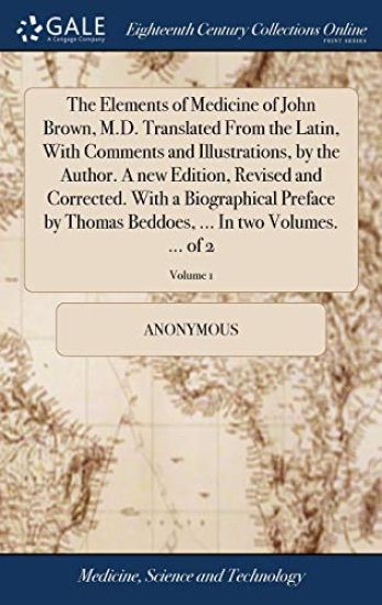 The Elements of Medicine of John Brown, M.D. Translated From the Latin, With Comments and Illustrations, by the Author. A new Edition, Revised and Corrected. With a Biographical Preface by Thomas Beddoes, ... In two Volumes. ... of 2; Volume 1