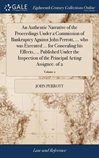 An Authentic Narrative of the Proceedings Under a Commission of Bankruptcy Against John Perrott, ... who was Executed ... for Concealing his Effects, ... Published Under the Inspection of the Principal Acting Assignee. of 2; Volume 2