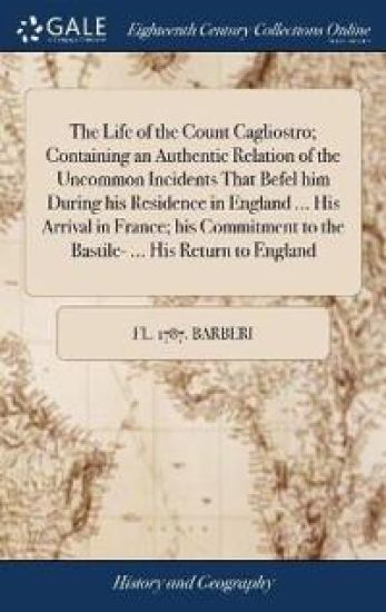The Life of the Count Cagliostro; Containing an Authentic Relation of the Uncommon Incidents That Befel him During his Residence in England ... His Arrival in France; his Commitment to the Bastile- ... His Return to England