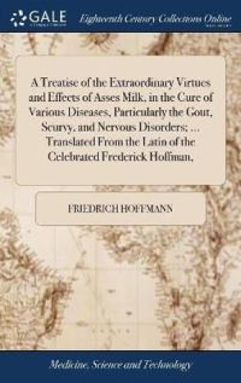 A Treatise of the Extraordinary Virtues and Effects of Asses Milk, in the Cure of Various Diseases, Particularly the Gout, Scurvy, and Nervous Disorders; ... Translated From the Latin of the Celebrated Frederick Hoffman,