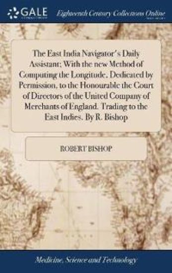 The East India Navigator's Daily Assistant; With the new Method of Computing the Longitude, Dedicated by Permission, to the Honourable the Court of Directors of the United Company of Merchants of England. Trading to the East Indies. By R. Bishop