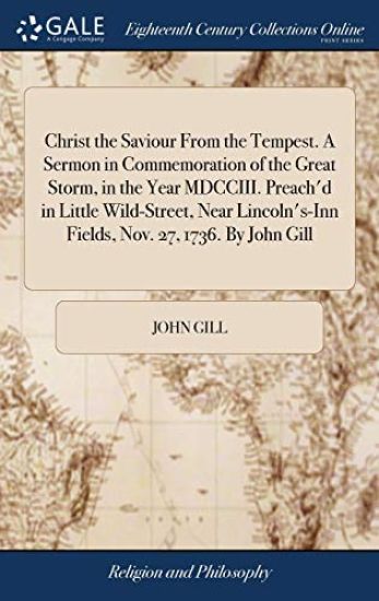 Christ the Saviour From the Tempest. A Sermon in Commemoration of the Great Storm, in the Year MDCCIII. Preach'd in Little Wild-Street, Near Lincoln's-Inn Fields, Nov. 27, 1736. By John Gill