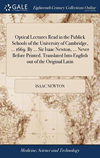 Optical Lectures Read in the Publick Schools of the University of Cambridge, ... 1669. By ... Sir Isaac Newton, ... Never Before Printed. Translated Into English out of the Original Latin