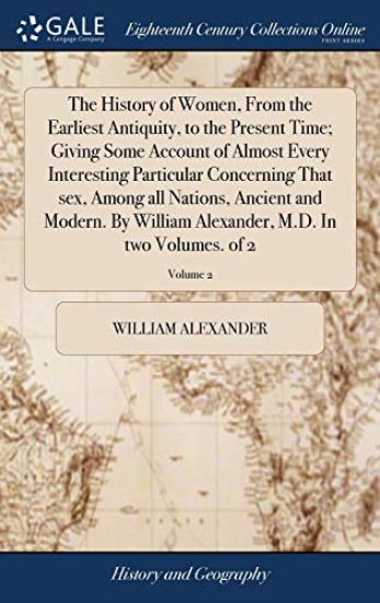 The History of Women, From the Earliest Antiquity, to the Present Time; Giving Some Account of Almost Every Interesting Particular Concerning That sex, Among all Nations, Ancient and Modern. By William Alexander, M.D. In two Volumes. of 2; Volume 2