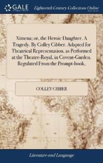Ximena; or, the Heroic Daughter. A Tragedy. By Colley Cibber. Adapted for Theatrical Representation, as Performed at the Theatre-Royal, in Covent-Garden. Regulated From the Prompt-book,