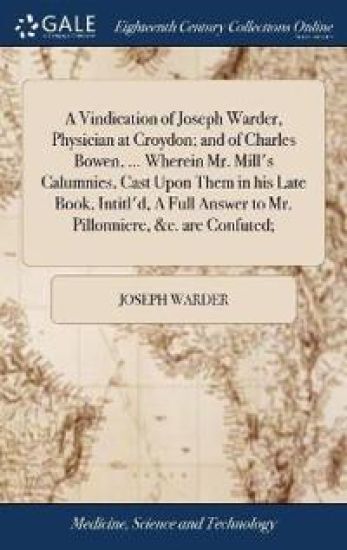 A Vindication of Joseph Warder, Physician at Croydon; and of Charles Bowen, ... Wherein Mr. Mill's Calumnies, Cast Upon Them in his Late Book, Intitl'd, A Full Answer to Mr. Pillonniere, &c. are Confuted;