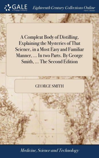 A Compleat Body of Distilling, Explaining the Mysteries of That Science, in a Most Easy and Familiar Manner, ... In two Parts. By George Smith, ... The Second Edition
