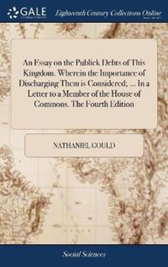 An Essay on the Publick Debts of This Kingdom. Wherein the Importance of Discharging Them is Considered; ... In a Letter to a Member of the House of Commons. The Fourth Edition