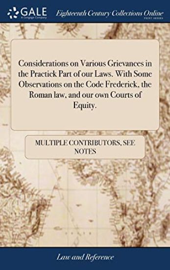 Considerations on Various Grievances in the Practick Part of our Laws. With Some Observations on the Code Frederick, the Roman law, and our own Courts of Equity.