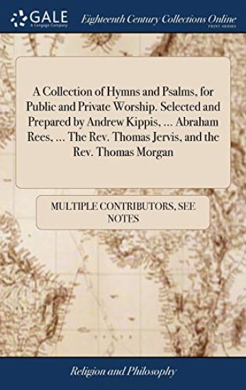 A Collection of Hymns and Psalms, for Public and Private Worship. Selected and Prepared by Andrew Kippis, ... Abraham Rees, ... the Rev. Thomas Jervis, and the Rev. Thomas Morgan