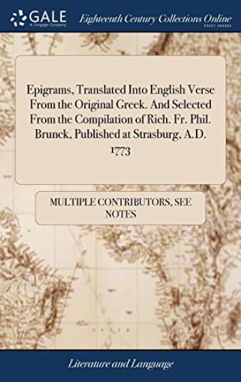 Epigrams, Translated Into English Verse from the Original Greek. and Selected from the Compilation of Rich. Fr. Phil. Brunck, Published at Strasburg, A.D. 1773