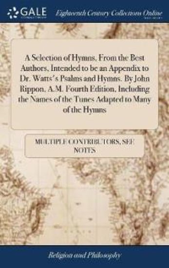 A Selection of Hymns, from the Best Authors, Intended to Be an Appendix to Dr. Watts's Psalms and Hymns. by John Rippon, A.M. Fourth Edition, Including the Names of the Tunes Adapted to Many of the Hymns