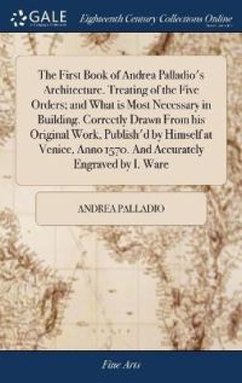 The First Book of Andrea Palladio's Architecture. Treating of the Five Orders; and What is Most Necessary in Building. Correctly Drawn From his Original Work, Publish'd by Himself at Venice, Anno 1570. And Accurately Engraved by I. Ware