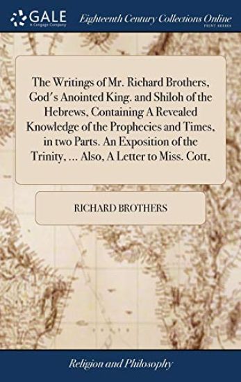 The Writings of Mr. Richard Brothers, God's Anointed King. and Shiloh of the Hebrews, Containing A Revealed Knowledge of the Prophecies and Times, in two Parts. An Exposition of the Trinity, ... Also, A Letter to Miss. Cott,