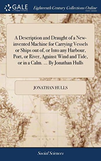A Description and Draught of a New-invented Machine for Carrying Vessels or Ships out of, or Into any Harbour, Port, or River, Against Wind and Tide, or in a Calm. ... By Jonathan Hulls