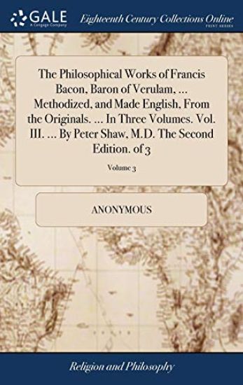 The Philosophical Works of Francis Bacon, Baron of Verulam, ... Methodized, and Made English, From the Originals. ... In Three Volumes. Vol. III. ... By Peter Shaw, M.D. The Second Edition. of 3; Volume 3