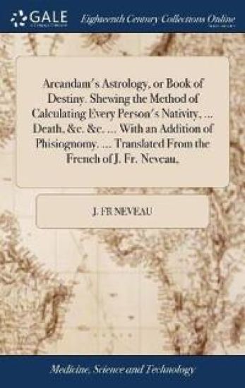 Arcandam's Astrology, or Book of Destiny. Shewing the Method of Calculating Every Person's Nativity, ... Death, &c. &c. ... With an Addition of Phisiognomy. ... Translated From the French of J. Fr. Neveau,