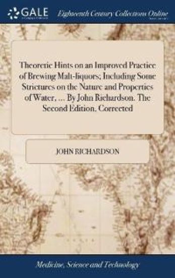 Theoretic Hints on an Improved Practice of Brewing Malt-liquors; Including Some Strictures on the Nature and Properties of Water, ... By John Richardson. The Second Edition, Corrected